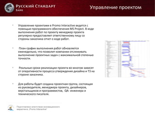Подготовлено агентством инновационного
маркетинга „Promo Interactive“

Управление проектами в Promo Interactive ведется с
помощью программного обеспечения MS Project. В ходе
выполнения работ по проекту менеджер проекта
регулярно предоставляет ответственному лицу со
стороны заказчика отчет о ходе работ.

План-график выполнения работ обновляется
еженедельно, что позволит компании отслеживать
выполнение проектных задач с максимальной степенью
точности.

Реальные сроки реализации проекта во многом зависят
от оперативности процесса утверждения дизайна и ТЗ на
стороне заказчика.

Для работы будет создана проектная группа, состоящая
из руководителя, менеджера проекта, дизайнеров,
верстальщиков и программистов, QA- инженера и
технического писателя.
Управление проектом
 