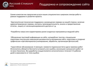 Подготовлено агентством инновационного
маркетинга „Promo Interactive“
Своим клиентам мы предлагаем услуги наших специалистов в широком спектре работ в
рамках поддержки и развития проекта:

Круглосуточная техническая поддержка и размещение сервера на нашей стороне, включая
администрирование сервера, контроль производительности, анализ и предоставление
отчетов , защиту от несанкционированного доступа и т.д.

Разработка новых или корректировка ранее созданных программных модулей сайта

Обновление текстовой информации на сайте, копирайтинг текстов, специальная
подготовка текстов для повышения релевантности материалов сайта, подготовка и создание
графических и фотоматериалов (сканирование, обработка, организация фотосессий)

Гарантийное обслуживание: 6 месяцев с момента подписания Акта сдачи-приемки работ
Исполнитель обязуется бесплатно устранять все ошибки, возникшие в результате работ не
по вине Заказчика. Все доработки осуществляются исполнителем в течение 3-5 рабочих
дней в зависимости от типа ошибки
Поддержка и сопровождение сайта
 