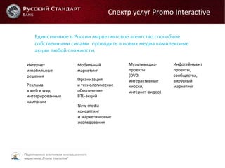 Подготовлено агентством инновационного
маркетинга „Promo Interactive“
Единственное в России маркетинговое агентство способное
собственными силами проводить в новых медиа комплексные
акции любой сложности.
Интернет
и мобильные
решения
Реклама
в web и wap,
интегрированные
кампании
Мобильный
маркетинг
Организация
и технологическое
обеспечение
BTL-акций
New-media
консалтинг
и маркетинговые
исследования
Мультимедиа-
проекты
(DVD,
интерактивные
киоски,
интернет-видео)
Инфотейнмент
проекты,
сообщества,
вирусный
маркетинг
Спектр услуг Promo Interactive
 