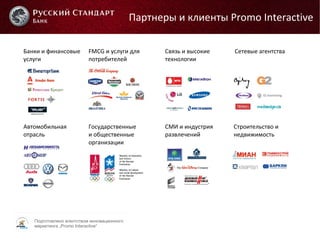 Подготовлено агентством инновационного
маркетинга „Promo Interactive“
Банки и финансовые
услуги
FMCG и услуги для
потребителей
Связь и высокие
технологии
Сетевые агентства
Автомобильная
отрасль
Государственные
и общественные
организации
СМИ и индустрия
развлечений
Строительство и
недвижимость
Партнеры и клиенты Promo Interactive
 