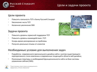Подготовлено агентством инновационного
маркетинга „Promo Interactive“
Цели проекта

Повысить лояльность ТСП к Банку Русский Стандарт

Увеличение числа ТСП

Косвенное увеличение DBV
Задачи проекта

Повысить уровень сервисной поддержки ТСП

Повысить уровень взаимодействия с ТСП

Ускорь время реагирования на проблемы

Получать реальные отзывы от клиентов
Необходимые условия для выполнения задач

Разработка современного оригинального дизайна сайта с учетом существующего
корпоративного стиля компании и современных тенденций в области веб-дизайна;

Реализация структуры и необходимой функциональности сайта на базе системы
управления сайтом (CMS).
Цели и задачи проекта
 