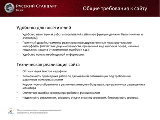 Подготовлено агентством инновационного
маркетинга „Promo Interactive“
Удобство для посетителей

Удобство навигации и работы посетителей сайта (все функции должны быть понятны и
очевидны);

Приятный дизайн, грамотно реализованные дружественные пользовательские
интерфейсы (отсутствие двусмысленности, привычный вид кнопок и полей, наличие
подсказок, защита от возможных ошибок и т.д.);

Удобство поиска необходимой информации.
Техническая реализация сайта

Оптимизация текстов и графики

Возможность проведения работ по дальнейшей оптимизации под требования
различных поисковых систем

Корректное отображение в различных интернет-браузерах, при различных разрешениях
монитора

Отсутствие ошибок сервера при работе с функционалом

Надежность соединения, скорость отдачи страниц сервером, безопасность сервера.
Общие требования к сайту
 