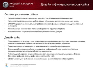 Подготовлено агентством инновационного
маркетинга „Promo Interactive“
Система управления сайтом

Наличие подсистемы разграничения прав доступа между операторами системы;

Наличие специализированных шаблонов для публикации документов различных типов,

WYSIWYG-редактор, минимальные требования к квалификации сотрудников, дружественный
интерфейс;

Максимальные возможности по масштабированию структуры портала;

Высокая степень защищенности от несанкционированного доступа.
Дизайн сайта

Однозначное соответствие существующему корпоративному стилю (логотип, цветовое решение,
шрифты, узнаваемые графические элементы), позиционированию компании;

Привлекательность, уникальность и запоминаемость дизайнерского решения;

Страницы сайта не должны быть перегружены информацией, но у посетителей должно
складываться ощущение масштабности и надежности;

Гибкость дизайнерского решения (возможность размещения специальных промо-блоков,
баннеров, графиков, смены графических коллажей и т.д.);

Обязательный учет требований по минимизации времени загрузки страниц сайта.
Дизайн и функциональность сайта
 