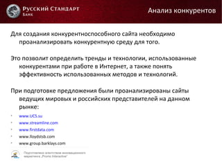 Подготовлено агентством инновационного
маркетинга „Promo Interactive“
Для создания конкурентноспособного сайта необходимо
проанализировать конкурентную среду для того.
Это позволит определить тренды и технологии, использованные
конкурентами при работе в Интернет, а также понять
эффективность использованных методов и технологий.
При подготовке предложения были проанализированы сайты
ведущих мировых и российских представителей на данном
рынке:

www.UCS.su

www.streamline.com

www.firstdata.com

www.lloydstsb.com

www.group.barklays.com
Анализ конкурентов
 