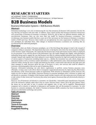 RESEARCH STARTERS<br />ACADEMIC TOPIC OVERVIEWS<br />EBSCO Research Starters® • Copyright © 2008 EBSCO Publishing Inc. • All Rights Reserved<br />B2B Business Models<br />Business Information Systems > B2B Business Models<br />Abstract<br />Information technology is not only revolutionizing the way that enterprises do business with consumers, but also the way that they do business with each other. In addition, many experts predict that business-to-business transactions will exceed those of business-to-consumer e-commerce. However, just as there are different business models for non-electronic businesses, there are also more than one model for business-to-business e-commerce. Two revolutionary new business models that have come out of this movement are the business-to-business e-commerce models of Dell and Cisco. However, these models are not appropriate for every organization. In addition to these new paradigms for individual firms, other changes in business-to-business e-commerce are occurring that are revolutionizing the traditional paradigms. <br />Overview<br />Traditionally, when one thinks of business paradigms, one of the first things that springs to mind is the concept of companies selling to consumers. The department chain store or the big box store down the street are prime examples of this business model. Historically, this meant that the business had a brick-and-mortar location where it employed its own personnel. Even with the advent of the Information Age, this model changed only slightly, with information technology being used to support the way that business was done by making standard operations more efficient. For example, manual cash registers have been replaced in most modern businesses by high tech models that keep track of various aspects of transactions including tender type (i.e., whether the transaction was cash, check, charge, etc.) and amount paid as well as inventory control information or other administrative data. Such automated information collection makes closing the store at night and balancing the books a much easier task and can also help store and chain managers to make decisions about the type of inventory to carry, new services that could be offered to customers, and demographics that can be used in marketing efforts.<br />However, information technology not only allows organizations to perform various business processes more efficiently, in many cases it also allows them to reengineer organizational processes by improving the effectiveness and efficiency of the various processes within an organization. With advances in information systems, however, this model can now be taken a step further. Electronic business-to-consumer paradigms allow a business to market and sell directly to consumers. Examples of this business model include Amazon.com, (the online purveyor of books and a wide variety of other items) and Travelocity (the online travel agency) businesses that sell electronically directly to consumers. <br />However, not all businesses sell directly to consumers, nor should they. Automobile parts manufacturers frequently sell to the automotive industry rather than to the car owner. Precious stones’ miners sell to the gem industry where the stones are cut and sold, in turn, to jewelers and suppliers who, in turn, sell to suppliers. Pharmaceutical companies sell to directly or indirectly to pharmacies and hospitals who sell the products to customers. As with business to consumer paradigms, the model of business-to-business (B2B) commerce has been revolutionized by advances in information technology and systems. <br />Table of Contents<br />Abstract<br />Keywords<br />Overview<br />Applications<br />Conclusion<br />Terms & Concepts<br />Bibliography<br />Suggested Reading<br />B2B Business Models<br />Essay by Ruth A. Wienclaw, Ph.D.<br />EBSCO Research Starters® • Copyright © 2008 EBSCO Publishing Inc. • All Rights Reserved<br />Page 2<br />Despite the increasing popularity of business-to-consumer e-commerce with its ease of ordering and comparing items online, many experts predict that business-to-business transactions will exceed those of business-to-consumer e-commerce. This makes sense. For example, although a consumer may order a book over the Internet, the business from whom the book is purchased not only has to interact with the purchaser but also with the publisher who printed the book. The publisher, in turn, needs to interact with the paper and ink suppliers, the maintenance firm that keeps the printing presses running, the authors who submit their manuscripts online, and so forth. <br />Business Models for Conducting B2B E-Commerce<br />Just as there are different business models for non-electronic businesses, there is also more than one model for business-to-business e-commerce. In general, a business model is an organization’s approach to doing business. Although there are many different business models available, most business models have several core concepts in common. <br />At the level of the most basic business model, an organiza• tion must have something of value to offer to the marketplace, whether it be goods, products, or services. A bookstore, for example, may offer books and magazines as well as various services such as special ordering. To be successful, the thing which the organization offers its customers needs to be of value – something that the customer either wants or needs (or both). <br />Another part of the business model is the customer – the • target market to whom the organization is trying to sell its offering. The business model needs to articulate how the business will gain, maintain, and foster relationship with customers.<br />In order to get the product into the hands of the customer, • the organization also needs an infrastructure in place. The infrastructure includes such things as having the right mix of people and skills necessary to produce the product as well as to run the business. This may include not only the people working directly for the organization, but partners as well who provide skills or services that that business does not provide for itself but that are necessary to get the product into the hands of the customer. This may include companies that provide complementary skills necessary to make the product (e.g., suppliers) as well as supply chain partners that provide raw materials, supplies, or components or that distribute, warehouse or sell finished products. <br />The business model also needs to include consideration • of the company’s income and cash flow as well as its cost structure.<br />Electronic Data Interchange & E-Commerce Models<br />One of the outgrowths of information technology that has enabled the development of new business-to-business e-commerce models is electronic data interchange, a standard format used in exchanging business data such as price or product identification number. Electronic data interchange is a standard format that is used to exchange business data including price or product identification number. Electronic data interchange technology is particularly important for in international commerce where paperwork required for international trade creates costs that can be up to seven percent of the value of the items being traded. With electronic data interchange technology, on the other hand, shippers, carriers, customs agents, and customers all can send and receive documents electronically, thereby saving both time and money for international transactions. <br />Advantages of E-Commerce for B2B Businesses<br />As shown in Figure 1, the traditional business model for business-to-business operations involves a procurement staff that negotiates with various suppliers. For example, a bookstore may procure books from several distributors and office supplies from one or more other suppliers. In the e-commerce business model, a procurement staff (typically smaller than the staff necessary in the traditional business-to-business model) shops online for supplies and other items necessary to the business. Just as it does for the consumer in the business-to-consumer business model, the Internet allows businesses to comparison shop online in order to find the most appropriate product at the best price. This reduces many of the front-end costs for finding goods and products that are incurred in the traditional model.<br />Keywords<br />Business Model<br />Business Process<br />Business-to-Business (B2B) E-Business<br />Business-to-Consumer (B2C) E-Business <br />E-Commerce <br />Electronic Exchanges <br />Enterprise <br />Hub <br />Information System <br />Information Technology<br />Just-in-Time Manufacturing (JIT) <br />Portal <br />Target Market B2B Business Models Essay by Ruth A. Wienclaw, Ph.D. EBSCO Research Starters® • Copyright © 2008 EBSCO Publishing Inc. • All Rights Reserved Page 3 <br />Figure 1: Business-to-Business Business Models<br />(From Lucas, p. 52)<br />Electronic Exchanges<br />Another way that this can be done is through the use of electronic exchanges (also known as electronic markets or B2B hubs). These hubs are sites on the Internet where buyers and sellers can come together to exchange information and buy and sell products and services. As shown in Figure 2, electronic interchanges typically have one of three structures. <br />Public Exchange<br />In a public exchange (also known as an independent exchange), a third party market operates the electronic market, displays information, and provides the tools necessary to conduct e-business. Independent exchanges may be vertical (i.e., serving members of a specific industry) or horizontal (i.e., simultaneously serving businesses in different industries). Public exchanges are independently owned by the third party that displays the content and provides electronic tools for conducting business. <br />Figure 2: Electronic Exchange Structures<br />(Adapted from Senn, p.415)<br />Consortia-backed Exchange<br />The second general type of electronic exchange is the consortia-backed exchange. These are e-markets created by consortia of traditional firms within an industry who band together to create a common forum for business-to-business transactions of goods and services. One of the primary purposes of consortia-backed exchanges is to drive down costs for all participants. <br />Private Exchange<br />Another type of electronic exchange structure is the private exchanges. These exchanges are structured around the needs of a specific sponsoring business and its trading partners and can be joined by invitation only. There are several advantages to private exchanges over other types of electronic exchanges. First, the owners of these exchanges can regulate access to both buyers and sellers. This means that the owners have the ability to exclude competitors and their suppliers from the exchange so that the exchange only benefits its members. The owners of a private exchange can also offer pricing incentives or alternatives so that they can streamline business processes and benefit participants. In addition, as opposed to public exchanges, most private exchanges can be tailored to serve specific products. <br />Applications<br />For many years, the traditional mass manufacturing (or Fordist) model followed the principles of assembly line manufacture that revolutionized production when first implemented by Henry Ford. Certainly, the assembly line allowed products to be made more quickly and cheaply than ever before, but it did so at a price. Assembly lines are set up to produce masses of products that are all the same; custom options were – at least in the beginning – difficult to acquire. Even though the assembly line process improved over the years, it was not until the flexibility and power brought about by information technology that a true revolution of the manufacturing process occurred. The use of the Internet to facilitate business-to-business transactions promises reduced costs, better access to buyers and sellers, improved marketplace liquidity, and more efficient and flexible transaction methods.<br />The Dell Business Model<br />One of the business models for business-to-business operations that has been enabled by information technology is the Dell business model. As shown in Figure 3, in this model, orders for computers are placed with Dell by telephone or through the Internet. Through a process called just-in-time (or lean) manufacturing, waste is reduced and productivity improved by only having the required inventory on hand when it is actually needed for manufacturing. This reduces both lead times and set up times for building a computer. Under the just-in-time philosophy, Dell only orders the parts for a computer when it has a firm (and in the case of non-corporate orders, prepaid) order. As a result, Dell operates with little in-process and no finished goods inventory: Products are shipped as soon as they are manufactured. This approach also enables Dell to forego having brick and mortar store fronts with inventory that must be kept on the books or that might become obsolete, thereby significantly reducing overhead. In addition, items that are not built by Dell are shipped directly to the customer by the manufacturer. These features help Dell to reduce the costs of production and sales. Far from being inflexB2B Business Models Essay by Ruth A. Wienclaw, Ph.D. EBSCO Research Starters® • Copyright © 2008 EBSCO Publishing Inc. • All Rights Reserved Page 4 <br />ible, however, this process also allows Dell to custom design systems for its customer within certain parameters as well as to offer a range of items rather than a single system.<br />Figure 3: The Dell Business Model<br />(From Lucas, p. 53)<br />The Cisco Business Model<br />Another lean business-to-business model that has been enabled by information technology is the Cisco model (Figure 4). This successful network communications manufacturer receives approximately 90 percent of its orders over the Internet. The orders are routed to contract electronics manufacturers who build the products to Cisco’s specifications. Not only are the majority of Cisco’s orders received over the web, but 70 to 80 percent of their customer service requests are also dealt with online. <br />Figure 4: The Cisco Business Model<br />(From Lucas, p. 54)<br />Other Business Model Innovations<br />Although the business models used by Dell and Cisco have revolutionized the way that these and similar organizations do business over the Internet, these models are not appropriate for every organization. <br />E-Hubs<br />In addition to these new paradigms for individual firms, other changes in business-to-business e-commerce are occurring that change the traditional paradigms. Electronic hubs (also known as vertical portals) are business-to-business web sites that bring together buyers and sellers in a particular industry such as information technology or retail. These hubs facilitate business transactions within an industry and may charge a transaction fee for purchases. The value of hubs is that they reduce transaction costs by aggregating buyers and sellers in an electronic marketplace. As opposed to business-to-consumer hubs that are one-way networks that primarily create value for sellers, business-to-business hubs are two-way networks that mediate between buyers and sellers and create value for all parties. Business-to-business hubs create value in a number of ways including reducing search costs, standardizing systems, and improving matches for both buyers and sellers. Business-to-business hubs offer more choices to buyers and give sellers more access to buyers. For example, if five buyers and five sellers were potentially interested in doing business with each other, they would first have to locate each other. The sellers would have to determine who the potential buyers were through advertising or a direct sales force. The sellers would then have to make a contact with each potential buyer. This would involve 25 separate searches and 25 separate contacts each time a seller wanted to sell. With the hub system, however, this number is drastically reduced. The hub finds the potential sellers and buyers, reducing the total number of postings to ten: Five postings on the hub by the sellers and five views by the buyers. Hub systems also allow information such as credit checks, product descriptions, and evaluations to be transferred more easily.<br />Vertical Hubs<br />Vertical hubs are set up to specialize within an industry or other vertical market. They provide domain-specific content and relationships that are of value to their participants. Vertical hubs are particularly advantageous when there is much fragmentation among the buyers and sellers, and inefficiency in the existing supply chain. Vertical hubs that are successful tend to have a high degree of domain knowledge and industry relationships, create master catalogs and allow advanced search options. Examples of vertical hubs include Band-X for the telecommunications industry, Cattle Offerings Worldwide for the beef and dairy market, PlasticsNet.com for the plastics industry, and Ultraprise for secondary mortgage exchange. <br />Functional Hubs<br />Functional hubs, on the other hand, are horizontal hubs that provide the same functions across different industries rather than more functions within a single industry. Functional hubs are successful in situations where there is a greater degree of process standardization and sufficient knowledge about the processes and the ability to customize the business process to respond to differences in various industries. Examples of functional hubs include iMark which focuses on buying and selling used capital B2B Business Models Essay by Ruth A. Wienclaw, Ph.D. EBSCO Research Starters® • Copyright © 2008 EBSCO Publishing Inc. • All Rights Reserved Page 5 <br />equipment across industries, MRO.com for maintenance, repair, and operating procurement, Employease for employee benefits administration, and Youtilities for energy management. <br />Systems for Improving B2B E-Commerce<br />Business-to-business e-commerce is still in a state of flux as enterprises learn how to leverage information technology in general and the Internet in particular into systems that help them more efficiently and effectively do business. Observers are looking at several. <br />First, to make business-to-business e-commerce worthwhile, • systems need to evolve to handle not only simple transactions but complex ones as well. To facilitate this need, standards will need to be developed and put into place. <br />In addition, as markets become more competitive, transac• tion fees will most likely decrease or even disappear. Among other implications, this means that providers will need to shift from dealing in transactions to offering more comprehensive solutions to business needs. For example, products can be bundled with related information and services in an effort to forge customer loyalty and long-lasting relationships. <br />New business-to-business models will continue to appear as technology continues to evolve and enterprises seek creative solutions. Among new business-to-business e-commerce models that are beginning to emerge are the mega exchange that maximizes liquidity and sets common transaction standards, the specialist originator that deals with complex and relatively expensive products, the e-speculator model that has a high degree of product standardization and moderate to high price volatility, the solution provider in which product costs are only a small portion of the overall costs, and the sell-side asset exchange with high fixed costs and a relatively fragmented supplier and customer base.<br />Conclusion<br />E-commerce and the information technology that enables it allow organizations to conduct business together in new ways. Two revolutionary new business models that have come out of this movement are the business-to-business e-commerce models of Dell and Cisco, which support lean manufacturing and improve transaction efficiency. In addition, new models for business-to-business e-commerce continue to evolve as enterprises find new and creative ways to do business with each other. <br />Terms & Concepts<br />Business Model: The paradigm under which an organization operates and does business in order to accomplish its goals. Business models include consideration of what the business offers of value to the marketplace, building and maintaining customer relationships, an infrastructure that allows the organization to produce its offering, and the income, cash flow, and cost structure of the organization.<br />Business Process: Any of a number of linked activities that transforms an input into the organization into an output that is delivered to the customer. Business processes include management processes, operational processes (e.g., purchasing, manufacturing, marketing), and supporting processes, (accounting, human resources).<br />Business-to-Business (B2B) E-Business: E-business in which a business markets and sells to other businesses.<br />Business-to-Consumer (B2C) E-Business: E-business in which a business markets and sells directly to consumers. <br />E-Commerce: E-commerce (i.e., electronic commerce) is the process of buying and selling goods or services – including information products and information retrieval services – electronically rather than through conventional means. E-commerce is typically conducted over the Internet.<br />Electronic Exchanges: Sites on the Internet where buyers and sellers can come together to exchange information and buy and sell products and services.<br />Enterprise: An organization that uses computers. Although this term is often applied to large organizations, the term can be applied to both small and large organizations. <br />Hub: A business-to-business web site that brings together buyers and sellers in a particular industry. Web hubs may charge a transaction fee for purchases. Also known as a vertical portal.<br />Information System: A system that facilitates the flow of information and data between people or departments. <br />Information Technology: The use of computers, communications networks, and knowledge in the creation, storage, and dispersal of data and information. Information technology comprises a wide range of items and abilities for use in the creation, storage, and distribution of information.<br />Just-in-Time Manufacturing (JIT): A manufacturing philosophy that strives to eliminate waste and continually improve productivity. The primary characteristics of JIT include having the required inventory only when it is needed for manufacturing and reducing lead times and set up times. Also called “lean manufacturing.”B2B Business Models Essay by Ruth A. Wienclaw, Ph.D. EBSCO Research Starters® • Copyright © 2008 EBSCO Publishing Inc. • All Rights Reserved Page 6 <br />Portal: A web site that acts as a point of access to the World Wide Web. Portal sites typically offer a search engine or catalog of web sites as well as other features. <br />Target Market: The people or businesses to whom the entrepreneur wishes to sell goods or services. <br />Bibliography<br />Lucas, H. C. Jr. (2005). Information technology: Strategic decision making for managers. New York: John Wiley and Sons.<br />Sawhney, M. & Kaplan, S. (1998). Let’s get vertical. Imagine Media Inc. Retrieved September 25, 2007, from http://www.gwu.edu/~ibus266j/Global%20B2B/Copy%20of%20models-b2b.htm <br />Senn, J. A. (2004). Information technology: Principles, practices, opportunities (3rd ed.). Upper Saddle River, NJ: Pearson/Prentice Hall.<br />Wise, R. & Morrison, D. (2000). Beyond the exchange: The future of B2B. Harvard Business Review, 78(6), 86-96. Retrieved September 25, 2007, from EBSCO Online Database Business Source Complete. http://search.ebscohost.com/login.aspx?direct=true&db=bth&AN=3712730&site=bsi-live <br />Suggested Reading<br />Huang, E. (2007). Entry to the e-commerce markets of China and Taiwan: An application of content analysis. International Journal of Management, 24(1), 82-91. Retrieved September 24, 2007, from EBSCO Online Database Business Source Complete. http://search.ebscohost.com/login.aspx?direct=true&db=bth&AN=25139349&site=bsi-live <br />McAfee, Andrew. (2000). The Napsterization of B2B. Harvard Business Review, 78(6), 18-19. Retrieved September 25, 2007, from EBSCO Online Database Business Source Complete. http://search.ebscohost.com/login.aspx?direct=true&db=bth&AN=3712522&site=bsi-live <br />Teschler, L. (2000). New role for b-to-b exchanges: Helping developers collaborate. Machine Design, 72(19), 52-57. Retrieved September 25, 2007, from EBSCO Online Database Business Source Complete. http://search.ebscohost.com/login.aspx?direct=true&db=bth&AN=3646644&site=bsi-live <br />Williams, D. (2007). Going from push to pull. Brand Strategy, 209, 36-37. Retrieved September 25, 2007, from EBSCO Online Database Business Source Complete. http://search.ebscohost.com/login.aspx?direct=true&db=bth&AN=24283270&site=bsi-live<br />Essay by Ruth A. Wienclaw, Ph.D. <br />Dr. Ruth A. Wienclaw holds a Doctorate in industrial/organizational psychology with a specialization in organization development from the University of Memphis. She is the owner of a small business that works with organizations in both the public and private sectors, consulting on matters of strategic planning, training, and human/systems integration.<br />B2B E-Commerce 12<br />basis of the posted price. Buyers identify suppliers from the website database and then<br />consummate the transaction on or offline. If the transaction is online, then the website is a<br />marketplace and collects revenues from some aspect of the transaction (see revenue sources<br />section below). If the transaction is consummated offline, then the website is a bulletin board or<br />community portal (Trepp, 2000).<br />“Stickiness” is again an issue for this transaction model (Lessons from the Past, 1999).<br />Catalog aggregation sites often feature “sticky” content or other features that attempt to retain<br />the purchaser at the website (Trepp, 2000). “Sticky” features that could be introduced include<br />members-only content, chat, or up to the minute industry news.<br />Request for Quotes Model. In the traditional procurement process, a buyer sends out a<br />Request for Quotes (RFQ) or Request for Proposals (RFP) to potential suppliers. These RFQs<br />have detailed specifications and instructions regarding the type and quantity of the products<br />requested, as well as other terms of sale. After suppliers submit competing offers, the buyer<br />selects the winning offer (often, but not always) based on the lowest price and sends a purchase<br />order to the winning vendor (Trepp, 2000). Many of these buyer-supplier relationships are long<br />established. However, in the case of new procurement contracts, the acquisition of new suppliers<br />is an expensive and time-consuming process.<br />In an Internet enabled RFQ process, the sourcing procedure is greatly enhanced. Using an<br />Internet enabled RFQ platform, buyers can achieve a much wider reach, achieve more efficiency<br />and lower the cost of supplier acquisition (Trepp, 2000). In addition, the Internet RFQ bidding<br />process allows for reverse auction competitive bidding, thus lowering procurement costs for<br />buyers. Competitive price discovery by suppliers during the RFQ bidding process could also<br />potentially enhance this benefit to buyers. http://www.csustan.edu/manage/harris/B2B%20E-Commerce%20September%202000.pdf<br />  <br />B2B Business-to-Business marketing and e-commerce<br />updated 2005 Dec 19th (Nabeela noted that the fastparts.com link is broken cause the company no longer is extant)   <br />.This page used in the following courses taught by Prof. Richardson . MGT D06CCT 322<br />. <br />INTRODUCTIONBeginning in November through December 1999 and into January and February 2000 there were a lot of newspaper and magazine reports, offline and online about B2B being the new focus of e-business and how this area would grow very fast. We can find many newspaper articles about B2B issues and many of them include projections as to how big the market will grow - which may not be meaningful since since whether it is $5 trillion or $7 trillion - it's still a lot of money In the following space, you will find separate articles on B2B at three separate times from E-commerce Times. Each story has a different perspective on B2B. Why? WTGR<br />. <br />By Mary Hillebrand  E-Commerce Times  January 27, 2000 quot;
Forecasters Fuel Feeding Frenzy on B2B Projectionsquot;
 Mary Hillebrand wrote an article in E-Commerce Times in January 2000  www.ecommercetimes.com/news/articles2000/000127-5.shtml in which she noted several of these B2B projections and also commented on how important it would be in the business commuity in general. quot;
The Stamford, Connecticut-based GartnerGroup sees the online B2B market reaching seven percent of a predicted $105 trillion in total global sales transactions.... The study reports that companies who develop B2B  marketplaces -- so-called quot;
e-market makersquot;
 -- will be a key  driving force for B2B e-commerce.quot;
<br />. <br />By Staff Writers E-Commerce Times February 23, 2000 Interestingly, following on the heels of Hillebrand's story in January, is a story in February 2000 which says quot;
Study: U.S. Manufacturers Not B2B E-Commerce Readyquot;
 - this story  http://www.ecommercetimes.com/news/articles2000/000223-6.shtml is based on a report by a U.S. trade association called National Association of Manufacturers WTGR quot;
A nationwide poll of U.S. industrial firms  shows that most are not engaging in extensive business-to-business (B2B) e-commerce, according to the National Association of Manufacturers (NAM). .. The study echoed a recent report from Deloitte and Touche showing that 70 percent of U.S. retailers lack a cohesive e-commerce strategy.quot;
 quot;
No one questions the importance of B2B e-commerce, yet relatively few manufacturers are participating in it,quot;
 said NAM president Jerry Jasinowski. Jasinowski added quot;
our survey shows that most manufacturing companies are still at a rather basic level when it comes to integrating the Web into their corporate business activities. While 80 percent claim they have a Web site, the vast majority offer only an information storefront.quot;
<br />.. <br />By Mick Brady  E-Commerce Times  March 16, 2000 quot;
More Glitter Than Gold in B2B Portalsquot;
  http://www.ecommercetimes.com/news/articles2000/000316-1.shtml Brady writes quot;
companies in nearly every industry are  launching slick new Internet portals -- but  many have failed thus far to rise above the functionality of plain old Web sites ... As the list of new portals continues to lengthen, it is nevertheless becoming increasingly clear that a portal launch does not necessarily augur immediate B2B success. Customers are not flocking to the portals as quickly as expected and even  those who make the trip are often unwilling or unable to make transactions.quot;
<br />. <br />By Chet Dembeck E-Commerce Times Columnist April 11, 2000quot;
B2B Ventures Losing Their Allurequot;
  http://www.ecommercetimes.com/news/viewpoint2000/view-000411-1.shtml Dembeck writes in a more quot;
soberquot;
 way about the B2B hype, noting quot;
when a leading Web incubator announced earlier this week  [11Apr2000] that it would stop investing  in business-to-business (B2B) companies, it reinforced concern that the dot-com shakeout in the business-to-consumer arena may be spreading to the realm of B2B.quot;
 quot;
What seems like a sudden about face was actually expected by some industry analysts. In general, valuation and the projected size of the B2B market have gotten so big they have become hard to fathom...,quot;
  Geoffrey Bock, an analyst with Boston, Massachusetts-based  Patricia Seybold Group told the E-Commerce Times. quot;
...the proliferation of B2B marketplaces is being fueled by the desire to improve business processes, it is also being driven by hypequot;
 George Reilly, research director for GartnerGroup, as quoted by Dembeck<br />. <br />By Beth Cox  August 17, 2001quot;
Market for B2B Apps Still Softquot;
  www.internetnews.com/ec-news/article/0,,4_867951,00.html An indication of how B2B is progressing is information on the computer software applications that are used by companies in B2B circumstances. Cox writes, quot;
Sales of B2B software, the applications needed to establish online marketplaces, bolster supply chains and allow for  collaboration among companies, continue to be soft, and Goldman, Sachs analysts are lowering estimates for some of the prime players in the field.quot;
<br />. <br />By Erika Morphy September 24, 2001quot;
Easy Payments Crucial for B2B Successquot;
  www.ecommercetimes.com/perl/story/13696.html#story-start quot;
... with many B2B payments: Oftentimes, a buyer has to tie up its line of credit before the goods are even shipped just to provide the seller with the assurance that the bill will be paid. Other payment mechanisms, such as credit insurance or letters of credit, can be very costly -- and still, a buyer's credit line is usually hamstrung for the duration of the transaction.quot;
  quot;
An easy payment process is the foundation of any customer-friendly operation.quot;
  quot;
In the B2B community, however, payment is still largely paper-based despite -- or perhaps because of -- the large amounts of cash exchanged.quot;
   <br />. <br />By Keith Regan October 01, 2001quot;
B2B E-Commerce Takes a Global View, Cautiouslyquot;
   www.ecommercetimes.com/perl/story/?id=13761 quot;
Smart companies are using the Internet to shorten the time it takes to get materials from suppliers,   to communicate with third-party manufacturers and, in some ways, to turn business culture on its   head, Deloitte & Touche e-commerce consultant Aran Nathanson told the E-Commerce Times.quot;
 quot;
But for many businesses, the motivation to overcome those hurdles is greater than the obstacles posed. Analysts have predicted that the fastest growing markets in coming years will be the overseas markets. For example, Gartner has estimated that B2B sales in the Asia-Pacific region will rise from US$9 billion in 1999 to $992 billion by 2004.quot;
 Where is B2B quot;
Even though the overseas markets are expected to boom, U.S. companies thus far still dominate   the online B2B landscape, as they do in the business-to-consumer (B2C) e-commerce realm. An Andersen survey of the B2B landscape last year [2000] found that U.S. companies generated 67 % of global B2B e-commerce revenue, with Europe accounting for 14 %.quot;
 <br />... <br />KEY POINTSSo, what we can conclude from these 2000-2001 B2B articles ? B2B seems to be getting a lot of hype and the expectation among IT oriented people is that it should grow rapidly as a business forum In this fast paced e-world, best thing to do when an issue surfaces, is wait three or four months to see if it has quot;
sustainingquot;
 power before jumping on the bandwagon The reality among medium sized businesses is that they may believe B2B is great - but they are still slow in implementing it. The B2B market is effected by many of the environmental forces challenging business in general WTGR<br />. <br />By Lesley Hensell October 2003quot;
The True Path of B2B E-Commercequot;
   www.ecommercetimes.com/story/32000.html Hensell explains quot;
When it comes to buying and selling products, companies seem to have turned away from each other -- and the bigger the companies are, the less they want to talk. This decline in personal interaction during the sales process may be due partly to the rise of business-to-business, or B2B , exchanges. These automated online marketplaces have moved past early stumbles and now can help companies reach new levels of accuracy, efficiency and profitability. In fact, many large corporations have begun requiring their trading partners to conduct sales ordering, payment and fulfillment online or not at all. However, although conducting B2B transactions online has become standard operating procedure, the way these exchanges are designed and run is anything but standardized.quot;
 Hensell further explains that there is a wide variety of platforms and software within which companies conduct B2B and therefore there is little standardization. Hensell suggests B2B exchanges have grown and improved since the early 2000's, but that quot;
...B2B exchanges are not entirely problem-free. While the front-end trading portion of such marketplaces has been refined over time, in many cases the back-end processes -- ranging from handling purchase orders and credit references to billing and shipping -- have not lived up to their potential.quot;
<br />.. <br />During our discussions of B2B aspects we refer to an article written by Mohanbir Sawhney and Steven Kaplanw, titled quot;
 Let's Get Vertical . This article appeared in Business 2.0 in 1999.<br />. <br />B2B Business to BusinessSawhney and Kaplanw explain that quot;
The great untold story of online commerce is that business-to-business sales have already eclipsed the higher-profile business-to-consumer market by a long shot. Annual B-to-B ecommerce is projected to soar from $43 billion in 1998 to $1 trillion by 2003, according to Forrester Research, while the consumer market swells from $7.8 billion to $108 billion in the same period.quot;
    business-to-consumerbusiness-to-business1998$7.8 billion$43 billion2003$108 billion $1 trillion ***2005.$10 trillion **So, if the B2B market is growing so fast, we need to know what are some of the successful characteristics business models so that we can quot;
conduct E-commerce successfullyquot;
 in a B2B situation. ** - from page 217 in Turban Text - 2nd ed. ***- Turban Text - 2nd ed. says B2B will grow to the range of $ 1.1 - $ 4 trillion<br />.   <br />Business-to-Business Electronic Commerce  How is B2B conducted? B2B commerce can be conducted directly between a buyer and seller or via an online intermediary. The intermediary can be  a person  or an organization  or an electronic system  <br />. <br />Business-to-Business Electronic Commerce  Types of Transactions Spot Buying buying goods and services at market prices often facilitated by a third party exchange Strategic Sourcing long-term contracts that are usually negotiated to get a good cost advantage often this is done by streamlining your supply chain  <br />. <br />Business-to-Business Electronic Commerce  The key entities in B2B EC,  Selling Company Buying Company Electronic Intermediary Deliverer Network Platform Protocols and communication Back-end information system - including ERP - Enterprise Resource Planning <br />. <br />Business-to-Business Electronic Commerce  The Information Processed in B2B - meaning what you have to expect will be sent back and forth between the buyer, seller and intermediary product details customer profile supplier conditions product process - capacities transportation, times, costs <br />Business-to-Business Electronic Commerce  B2B Models   Company Centric Models  which would include Supplier Oriented Marketplace  Buyer Oriented Marketplace Intermediary Oriented Marketplace Many-to-many Marketplaces  also known as Trading Communities or Trading Exchanges or Exchanges  <br />.. <br />Supplier Oriented Marketplace<br />common examples are manufacturers of electronic products example companies are <br />Cisco <br />IBM <br />Intel <br />which all have a majority of their product sold to other businesses, even though they may have some %age sold direct to consumers <br />Cisco Connection Online <br />  Customer Service <br />  Software downloads <br />  defect tracking <br />  technical advice <br />  Online Ordering <br />  Cisco builds most of its products for custom orders <br />  Custom orders can be facilitated more precisely through online menus <br />  Finding Order Status <br />empowers the customer to know when order is arriving and specific details<br />Buyer Oriented Marketplace<br />Buy-Side: One-From-Many <br />This is usually for large companies that buy a large volume, and wide variety of products, so they open up a web site to inform companies what they require, and invite businesses to submit bids on what they wish to supply. A lot of this is being done in the form of an Extranet. <br />One of the new terms used in this consideration is quot;
Procurement Managementquot;
 - which is a fancy way of quot;
figuring out best how to buy stuffquot;
 <br />example companies are <br />General Electric <br />Federal government agencies <br />Automotive assemblers and Tier 1 parts companies <br />GE Trading Process Network (TPN) GE TPN Post is an Internet-based trading network that enables buyers and sellers to do business-to-business electronic commerce, including transactions. In this process, sellers offer products for sale, and accept bids against the product.   <br />Intermediary Oriented Marketplace<br />Boeing's PART case  demonstrates the intermediary oriented B2B marketplace. Boeing plays the role of intermediary in supplying maintenance parts to airlines (most of which own Boeing planes)<br />Currently the Boeing PART Page and myboeingfleet.com are administered separately.  Access to the PART Page requires a separate account and login password.  www.boeing.com/commercial/aviationservices/guesttour/html/partpage.htm <br />quot;
Boeing views the Internet as an opportunity to encourage more of its customers to order parts electronicallyquot;
   <br />CASE STUDY of a B2B e-commerce business model: FastParts.com<br />(In Dec 2005 student Nabeela noted that the domain name for fastparts.com appeared to be inactive and all the other links do not work. A Google search reveals little, their founding President left the company in 2001.) <br />FastParts.com: FastParts.com was founded in 1991 to bring buyers and sellers of semiconductors and other electronic components together directly and anonymously to negotiate 'trade' transactions. The company brought its trading expertise onto the Internet upon receiving venture capital funding in 1996. OEMs, contract assemblers, part makers, and distributors can trade components quickly and cost effectively at www.fastparts.com. They offered exchange brokerage between buyers and sellers, and an auction service. They also sell memory and some equipment of an authorized distributor/reseller of certain manufacturers. In 2005 their URL was no longer active. <br />In FastParts words www.fastparts.com quot;
FastParts.com is a leading business-to-business e-commerce net marketplace for the  Electronics manufacturing industry. We facilitate the global trading of electronic  inventory over the Internet with our ComponentConnectTM and  EquipmentConnectTM trading exchanges, SOLD! AuctionTM and Century Catalog services. Membership assures participants they are dealing with pre-qualified  trading partners.quot;
 <br />from formerly www.fastparts.com/about/about_us.html quot;
It was founded in 1991 as an electronic bulletin board-based trading exchange, to serve the needs of procurement professionals who faced the dual challenges of excess inventories on cancelled jobs and inventory shortages  for unforecasted orders.quot;
 quot;
became an e-commerce pioneer in 1996 launched the first B2B Internet marketplace for buyers and sellers of electronic inventoryquot;
 <br />quot;
Business-to-business (B2B) EC is the engine behind the EC revolution. The genesis of B2B EC was technologies such as Electronic Data Interchange (EDI)  and Electronic Fund Transfer, which were typically the exclusive domain of larger  organizations. However, with the advent of the Internet and its open network,  small and medium size companies are now also able to start participating in B2B  EC.quot;
 formerly from http://www.fastparts.com/about/b2b.html <br />quot;
Key benefits of B2B EC [according to FastParts.com]  include: <br />Strengthen and globalize your corporate brand <br />Increase customer satisfaction and loyalty <br />Create flexible, dynamic business models <br />Enhance cost structure and profit margins <br />Create a virtual networked enterprise that transcends the time and   geographic boundaries imposed by the globe <br />Build highly coordinated communities with business partners and customersquot;
 <br />    <br />Just how diverse can the B2B market be? It does not have to be limited to conventional manufacturing and service industries. Many other aspects of business can be involved, such as the quot;
business ofquot;
 sports and entertainment. WTGR journalist Patricia Zyska at Plesman wrote a story in the August 2000 issue of the eBusiness Journal  http://www.plesman.com/Archives/eb/2000/Aug/0208/eb020804b.html quot;
NHL looks at online B2Bquot;
<br />Zyska noted that accounting firm PricewaterhouseCoopers has been hired by the NHL to do a study on quot;
the feasibility of implementing a B2B initiative for the National Hockey Leaguequot;
. Craig Harnett, chief financial officer of the NHL was quoted by Zyska as saying that quot;
We have a lot of vendor relationships, a lot of suppliers at the team levels, as well as league level, that run anything from pencils and paper clips to Jumbotrons and zambonis,quot;
 quot;
Many of the individual teams buy their own products and services on an individual basis rather than in any aggregated form, and this is going to bring them all together,quot;
 said Patrick McDonnell, management consulting services partner with PricewaterhouseCoopers. NOTE: a Google search in May 2005 could not find any hits for NHL and B2B that were dated in 2003, 2004 or 2005 so it appears as if the NHL dropped this. A check on the NHL site did not reveal any B2B activity - however, it should be noted thatthe NHL was closed down in 2004/2005 due to the strike by the Players !<br />. On this page there are several quotes from ecommercetimes.com. Permission was given by Richard Kern, Associate Publisher of the E-Commerce Times,  in an email to Prof. Richardson 2004 Dec 10th, a hard copy of the email is kep on file in Richardson's permissions binder.   <br />witiger.com  CONTACT I MAIN PAGE I NEWS GALLERY I E-BIZ SHORTCUTS I INT'L BIZ SHORTCUTS I MKTG&BUSINESS SHORTCUTS I TEACHING SCHEDULE.  MISTAKES ITEXTS USED I IMAGES I RANK IDISCLAIMER I STUDENT CONTRIBUTORS I FORMER STUDENTS I.<br />. <br />http://www.witiger.com/ecommerce/B2B.htm  Prof. W. Tim G. Richardson © www.witiger.com <br />definition -<br />A lead generator is any marketing-related activity intended to publicize the availability of a vendor's product or service. Lead generators may be as simple as printed advertising in a newspaper or trade journal, or as formidable as an industry exhibit.<br />Internet technology is also broadly employed to acquire leads from Web site visitors that seek to access helpful information, articles, or downloads. For example, a popular Web site may advertise an interesting report, but require the visitor to register with their contact information before accessing the promised content. The resulting lead is then passed back to the advertiser for sales follow up.<br />before access <br /> <br />No1 Trusted Dating site for singles looking for love<br />Matchmaker.com is the longest running online dating site on the web launched in 1996. An online matchmaking service for a more mature audience, Matchmaker is an online dating site consisting of 35+ serious singles focused on finding long-term serious relationships and those who are marriage minded. Join our free matchmaking dating site today and find true love, search through millions of singles in your area don't let love pass you by.<br />Create your free matchmaking online dating profile and find love online today. We have thousands of members online right now waiting for instant contact, why not browse our local online dating personals listed throughout the world's top cities and find singles like you looking for love and their perfect soulmates. It's easy to find your love match with our superior matchmaking online dating site you can find true love online in just a few clicks.<br />Our match making online dating service has helped millions of single women to find their perfect match. We have thousands of men seeing women in your area looking to find a compatible match, our dating site members base is very diverse of all Religions with the most popular being: Christian singles, Jewish singles, Muslim singles, Catholic singles and Baptist singles all looking for love online near you.<br />Find your love match today and try our online dating service free!! <br />..Printer Friendly | PDF Updated: Sunday, 17-Jan-2010 13:05:27 EST...| Home | About | Forum | Help | Search..MANAGING THE DIGITAL ENTERPRISE • MICHAEL RAPPA BUSINESS MODELS ON THE WEBTop of FormBottom of FormSocial Networks:NEW! Join theDigital Enterprisesocial networks andmeet otherlearners onLinkedinandFacebookThings to watch:Charlie Roseseries of executiveinterviews:__/ 11-19-2007 _Amazon: Jeff Bezos__/ 07-19-2007 _Craigslist: Craig Newmark__/ 05-22-2007 _Wikipedia: Jimmy Wales__/ 12-29-2006 _A panel discussion on thefuture of the Internetand Web 3.0__/ 09-20-2006 _Yahoo: Terry Semel__/ 04-13-2006 _Google: Eric Schmidt__/ 12-27-2005 _Netflix: Reed Hastings__/ 03-01-2005 _Yahoo: Jerry Yang__/ 07-26-2001 _Google: Sergey Brin andLarry Page__/ 03-07-2001 _eBay: Meg Whitman__/ 09-02-1999 _Dell: Michael Dell__/ 11-05-1998 _AOL: Steve Case__/ 10-30-1996 _Apple: Steve Jobs__/ 01-27-2007 _The Impact of Web 2.0and Emerging SocialNetwork ModelsWorld Economic Forum__/ 09-27-2006 _Web-scale ComputingServices at Amazon.comJeff Bezos__/ 05-17-2006 _Users, Not Money: theGoogle Business ModelMarissa Mayer__/ 01-27-2006 _Digital 2.0: Powering aCreative EconomyWorld Economic Forum__/ 06-05-2004 _Strategy for HighTech CompaniesMichael Cusumano__/ 09-26-2002 _A Conversation withMichael Dell__/ 05-01-2002 _How Does GoogleActually Make Money?Larry PageCase studies:Amazon.comAmerica OnlineChemConnectClassmatesCoolsavingsCounterpaneCraigslistDell ComputerDoubleClickeBayFlickrGoogleiTunesLands' EndListen.comLiveWireMonster.comNetflixNew York TimesOrbitzOverturePayPalPricelineRed HatSlashdotTrusteWikipediaYahoo!Hungry minds:The Long TailChris AndersoniTunes: How Copyright,Contract, andTechnology Shapethe Business ofDigital MediaWilliam W. Fisher, et al.An e-Business ModelOntology for Modelinge-BusinessAlexander OsterwalderYves PigneurThe Truth aboutInternet BusinessModelsJeffrey F. RayportB2B E-Commerce HubsSteven KaplanMohanbir SawhneyBusiness Models forElectronic MarketsPaul TimmersA Taxonomy ofInternet CommercePaul BamburyPrevious topic:Web Analytics right0Business models are perhaps the most discussed and least understood aspect of the web. There is so much talk about how the web changes traditional business models. But there is little clear-cut evidence of exactly what this means. In the most basic sense, a business model is the method of doing business by which a company can sustain itself -- that is, generate revenue. The business model spells-out how a company makes money by specifying where it is positioned in the value chain.Some models are quite simple. A company produces a good or service and sells it to customers. If all goes well, the revenues from sales exceed the cost of operation and the company realizes a profit. Other models can be more intricately woven. Broadcasting is a good example. Radio and later television programming has been broadcasted over the airwaves free to anyone with a receiver for much of the past century. The broadcaster is part of a complex network of distributors, content creators, advertisers (and their agencies), and listeners or viewers. Who makes money and how much is not always clear at the outset. The bottom line depends on many competing factors.Internet commerce will give rise to new kinds of business models. That much is certain. But the web is also likely to reinvent tried-and-true models. Auctions are a perfect example. One of the oldest forms of brokering, auctions have been widely used throughout the world to set prices for such items as agricultural commodities, financial instruments, and unique items like fine art and antiquities. The Web has popularized the auction model and broadened its applicability to a wide array of goods and services.Business models have been defined and categorized in many different ways. This is one attempt to present a comprehensive and cogent taxonomy of business models observable on the web. The proposed taxonomy is not meant to be exhaustive or definitive. Internet business models continue to evolve. New and interesting variations can be expected in the future. The basic categories of business models discussed in the table below include:Brokerage Advertising Infomediary Merchant Manufacturer (Direct) Affiliate Community Subscription Utility The models are implemented in a variety of ways, as described below with examples. Moreover, a firm may combine several different models as part of its overall Internet business strategy. For example, it is not uncommon for content driven businesses to blend advertising with a subscription model.Business models have taken on greater importance recently as a form of intellectual property that can be protected with a patent. Indeed, business models (or more broadly speaking, quot;
business methodsquot;
) have fallen increasingly within the realm of patent law. A number of business method patents relevant to e-commerce have been granted. But what is new and novel as a business model is not always clear. Some of the more noteworthy patents may be challenged in the courts.Type of Model:Description:BrokerageModelBrokers are market-makers: they bring buyers and sellers together and facilitate transactions. Brokers play a frequent role in business-to-business (B2B), business-to-consumer (B2C), or consumer-to-consumer (C2C) markets. Usually a broker charges a fee or commission for each transaction it enables. The formula for fees can vary. Brokerage models include: Marketplace Exchange -- offers a full range of services covering the transaction process, from market assessment to negotiation and fulfillment. Exchanges operate independently or are backed by an industry consortium. [Orbitz, ChemConnect]Buy/Sell Fulfillment -- takes customer orders to buy or sell a product or service, including terms like price and delivery. [CarsDirect, Respond.com]Demand Collection System -- the patented quot;
name-your-pricequot;
 model pioneered by Priceline.com. Prospective buyer makes a final (binding) bid for a specified good or service, and the broker arranges fulfillment. [Priceline.com]Auction Broker -- conducts auctions for sellers (individuals or merchants). Broker charges the seller a listing fee and commission scaled with the value of the transaction. Auctions vary widely in terms of the offering and bidding rules. [eBay]Transaction Broker -- provides a third-party payment mechanism for buyers and sellers to settle a transaction. [PayPal, Escrow.com]Distributor -- is a catalog operation that connects a large number of product manufacturers with volume and retail buyers. Broker facilitates business transactions between franchised distributors and their trading partners. Search Agent -- a software agent or quot;
robotquot;
 used to search-out the price and availability for a good or service specified by the buyer, or to locate hard to find information.Virtual Marketplace -- or virtual mall, a hosting service for online merchants that charges setup, monthly listing, and/or transaction fees. May also provide automated transaction and relationship marketing services. [zShops and Merchant Services at Amazon.com]return to top AdvertisingModelThe web advertising model is an extension of the traditional media broadcast model. The broadcaster, in this case, a web site, provides content (usually, but not necessarily, for free) and services (like email, IM, blogs) mixed with advertising messages in the form of banner ads. The banner ads may be the major or sole source of revenue for the broadcaster. The broadcaster may be a content creator or a distributor of content created elsewhere. The advertising model works best when the volume of viewer traffic is large or highly specialized. Portal -- usually a search engine that may include varied content or services. A high volume of user traffic makes advertising profitable and permits further diversification of site services. A personalized portal allows customization of the interface and content to the user. A niche portal cultivates a well-defined user demographic. [Yahoo!]Classifieds -- list items for sale or wanted for purchase. Listing fees are common, but there also may be a membership fee. [Monster.com, Craigslist]User Registration -- content-based sites that are free to access but require users to register and provide demographic data. Registration allows inter-session tracking of user surfing habits and thereby generates data of potential value in targeted advertising campaigns. [NYTimes]Query-based Paid Placement -- sells favorable link positioning (i.e., sponsored links) or advertising keyed to particular search terms in a user query, such as Overture's trademark quot;
pay-for-performancequot;
 model. [Google, Overture]Contextual Advertising / Behavioral Marketing -- freeware developers who bundle adware with their product. For example, a browser extension that automates authentication and form fill-ins, also delivers advertising links or pop-ups as the user surfs the web. Contextual advertisers can sell targeted advertising based on an individual user's surfing activity.Content-Targeted Advertising -- pioneered by Google, it extends the precision of search advertising to the rest of the web. Google identifies the meaning of a web page and then automatically delivers relevant ads when a user visits that page. [Google]Intromercials -- animated full-screen ads placed at the entry of a site before a user reaches the intended content. [CBS MarketWatch]Ultramercials -- interactive online ads that require the user to respond intermittently in order to wade through the message before reaching the intended content. [Salon in cooperation with Mercedes-Benz]return to top InfomediaryModelData about consumers and their consumption habits are valuable, especially when that information is carefully analyzed and used to target marketing campaigns. Independently collected data about producers and their products are useful to consumers when considering a purchase. Some firms function as infomediaries (information intermediaries) assisting buyers and/or sellers understand a given market. Advertising Networks -- feed banner ads to a network of member sites, thereby enabling advertisers to deploy large marketing campaigns. Ad networks collect data about web users that can be used to analyze marketing effectiveness. [DoubleClick]Audience Measurement Services -- online audience market research agencies. [Nielsen//Netratings]Incentive Marketing -- customer loyalty program that provides incentives to customers such as redeemable points or coupons for making purchases from associated retailers. Data collected about users is sold for targeted advertising. [Coolsavings]Metamediary -- facilitates transactions between buyer and sellers by providing comprehensive information and ancillary services, without being involved in the actual exchange of goods or services between the parties. [Edmunds]return to topMerchantModelWholesalers and retailers of goods and services. Sales may be made based on list prices or through auction. Virtual Merchant --or e-tailer, is a retail merchant that operates solely over the web. [Amazon.com] Catalog Merchant -- mail-order business with a web-based catalog. Combines mail, telephone and online ordering. [Lands' End]Click and Mortar -- traditional brick-and-mortar retail establishment with web storefront. [Barnes & Noble]Bit Vendor -- a merchant that deals strictly in digital products and services and, in its purest form, conducts both sales and distribution over the web. [Apple iTunes Music Store]return to topManufacturer(Direct) ModelThe manufacturer or quot;
direct modelquot;
, it is predicated on the power of the web to allow a manufacturer (i.e., a company that creates a product or service) to reach buyers directly and thereby compress the distribution channel. The manufacturer model can be based on efficiency, improved customer service, and a better understanding of customer preferences. [Dell Computer] Purchase -- the sale of a product in which the right of ownership is transferred to the buyer. Lease -- in exchange for a rental fee, the buyer receives the right to use the product under a “terms of use” agreement. The product is returned to the seller upon expiration or default of the lease agreement. One type of agreement may include a right of purchase upon expiration of the lease. License -- the sale of a product that involves only the transfer of usage rights to the buyer, in accordance with a “terms of use” agreement. Ownership rights remain with the manufacturer (e.g., with software licensing). Brand Integrated Content -- in contrast to the sponsored-content approach (i.e., the advertising model), brand-integrated content is created by the manufacturer itself for the sole basis of product placement. return to topAffiliateModelIn contrast to the generalized portal, which seeks to drive a high volume of traffic to one site, the affiliate model, provides purchase opportunities wherever people may be surfing. It does this by offering financial incentives (in the form of a percentage of revenue) to affiliated partner sites. The affiliates provide purchase-point click-through to the merchant. It is a pay-for-performance model -- if an affiliate does not generate sales, it represents no cost to the merchant. The affiliate model is inherently well-suited to the web, which explains its popularity. Variations include, banner exchange, pay-per-click, and revenue sharing programs. [Barnes & Noble, Amazon.com] Banner Exchange -- trades banner placement among a network of affiliated sites. Pay-per-click -- site that pays affiliates for a user click-through.Revenue Sharing -- offers a percent-of-sale commission based on a user click-through in which the user subsequently purchases a product. return to topCommunityModelThe viability of the community model is based on user loyalty. Users have a high investment in both time and emotion. Revenue can be based on the sale of ancillary products and services or voluntary contributions; or revenue may be tied to contextual advertising and subscriptions for premium services. The Internet is inherently suited to community business models and today this is one of the more fertile areas of development, as seen in rise of social networking. Open Source -- software developed collaboratively by a global community of programmers who share code openly. Instead of licensing code for a fee, open source relies on revenue generated from related services like systems integration, product support, tutorials and user documentation. [Red Hat]Open Content -- openly accessible content developed collaboratively by a global community of contributors who work voluntarily. [Wikipedia]Public Broadcasting -- user-supported model used by not-for-profit radio and television broadcasting extended to the web. A community of users support the site through voluntary donations. [The Classical Station (WCPE.org)]Social Networking Services -- sites that provide individuals with the ability to connect to other individuals along a defined common interest (professional, hobby, romance). Social networking services can provide opportunities for contextual advertising and subscriptions for premium services. [Flickr, Friendster, Orkut]return to top SubscriptionModelUsers are charged a periodic -- daily, monthly or annual -- fee to subscribe to a service. It is not uncommon for sites to combine free content with quot;
premiumquot;
 (i.e., subscriber- or member-only) content. Subscription fees are incurred irrespective of actual usage rates. Subscription and advertising models are frequently combined. Content Services -- provide text, audio, or video content to users who subscribe for a fee to gain access to the service. [Listen.com, Netflix]Person-to-Person Networking Services -- are conduits for the distribution of user-submitted information, such as individuals searching for former schoolmates. [Classmates]Trust Services -- come in the form of membership associations that abide by an explicit code of conduct, and in which members pay a subscription fee. [Truste]Internet Services Providers -- offer network connectivity and related services on a monthly subscription. [America Online]return to top UtilityModelThe utility or quot;
on-demandquot;
 model is based on metering usage, or a quot;
pay as you goquot;
 approach. Unlike subscriber services, metered services are based on actual usage rates. Traditionally, metering has been used for essential services (e.g., electricity water, long-distance telephone services). Internet service providers (ISPs) in some parts of the world operate as utilities, charging customers for connection minutes, as opposed to the subscriber model common in the U.S. Metered Usage -- measures and bills users based on actual usage of a service.Metered Subscriptions -- allows subscribers to purchase access to content in metered portions (e.g., numbers of pages viewed). [Slashdot]return to top About the author: Michael Rappa is director of the Institute for Advanced Analytics at North Carolina State University.Hear the podcast:Audio | TranscriptThings to read:Important NoteLearning Objectives__/ 09-30-2005 _What Is Web 2.0:Design Patterns andBusiness Models for theNext Generation ofSoftwareTim O'Reilly__/ 05-06-2005 _Do Some BusinessModels Perform Betterthan Others?A Study of the1000 Largest US FirmsPeter Weill__/ 01-14-2004 _The Utility BusinessModel and the Future ofComputing ServicesMichael Rappa__/ 07-04-2005 _The Abundance of SimpleBusiness Models on theWorld Wide WebMichael FeatherstoneAllan Ellis__/ 05-27-2002 _The Role of theBusiness Model inCapturing Value fromInnovationHenry ChesbroughRichard S. Rosenbloom__/ 11-00-2001 _Migrating to ProfitableElectronic CommerceBusiness ModelsJeanne W. RossMichael R. VitalePeter WeillOn the airwaves:__/ 12-22-2007 _Google Captures the 'Zeitgeist' of 2007__/ 11-20-2007 _Ed Burns Makes FirstStraight-to-iTunes Movie__/ 11-19-2007 _Netflix's Million-DollarQuest for Good MovieTipsScott Horsley__/ 11-19-2007 _Amazon Rolls Out NewWireless Reading Device__/ 09-25-2007 _Amazon to Enter MusicDownload BusinessLaura Sydell__/ 08-22-2007 _Internet ThreatensLocal NewspapersGeoffrey Bennett__/ 07-19-2007 _Drop in eBay ItemsConcerns InvestorsWendy Kaufman__/ 03-27-2007 _Blockbuster Targets Netflix with 'Total Access'Greg Allen__/ 02-07-2007 _Steve Jobs Wades intoDigital Music Debate__/ 02-01-2007 _Michael Dell's ReturnAlex Chadwick__/ 01-02-2007 _Wikinomics: How MassCollaboration ChangesEverythingDon TapscottData sources:Online Classifieds DataPew InternetUsage MetricsNielsen // NetRatingsTop 500 SitesAlexa Web SearchNext topic:Digital Markets© 2010 Michael RappaAbout | Forum | Terms of Use | Contact<br />