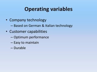 Operating variables
• Company technology
  – Based on German & Italian technology
• Customer capabilities
  – Optimum performance
  – Easy to maintain
  – Durable
 