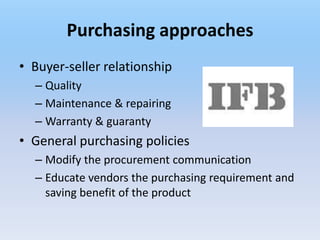 Purchasing approaches
• Buyer-seller relationship
  – Quality
  – Maintenance & repairing
  – Warranty & guaranty
• General purchasing policies
  – Modify the procurement communication
  – Educate vendors the purchasing requirement and
    saving benefit of the product
 