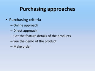 Purchasing approaches
• Purchasing criteria
  – Online approach
  – Direct approach
  – Get the feature details of the products
  – See the demo of the product
  – Make order
 
