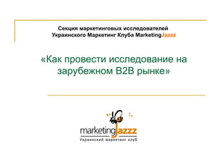 Секция маркетинговых исследователей
  Украинского Маркетинг Клуба MarketingJazzz



«Как провести исследование на
   зарубежном В2В рынке»
 