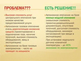 ПРОБЛЕМА???                     ЕСТЬ РЕШЕНИЕ!!!
Высокая  стоимость услуг       Автономное  отопление на базе
 центрального отопления при      ионных модулей отопления
 низком качестве                 (невысокая стоимость
 предоставляемой услуги          проектно-разрешительной
Автономное газовое отопление    документации, отсутствие
 очень дорогостоящее вложение    топочной, доступная стоимость
 средств (проектирование и       оборудования, минимум
 подключение газа, наличие       согласований при вводе в
 топочной, высокая стоимость     эксплуатацию)
 оборудования, ввод в            При установке недельного
 эксплуатацию)                   датчика комнатной
Автономное на базе тэновых      температуры – до 40%
 электрокотлов – часто не        экономии по электроэнергии
 проходят по мощности
 