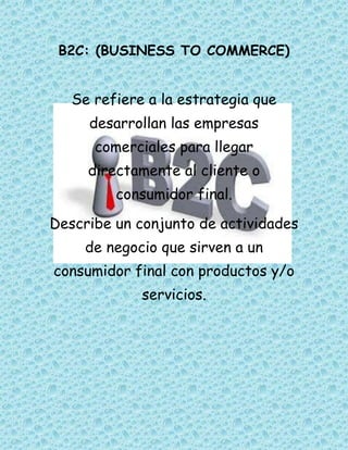 B2C: (BUSINESS TO COMMERCE)
Se refiere a la estrategia que
desarrollan las empresas
comerciales para llegar
directamente al cliente o
consumidor final.
Describe un conjunto de actividades
de negocio que sirven a un
consumidor final con productos y/o
servicios.