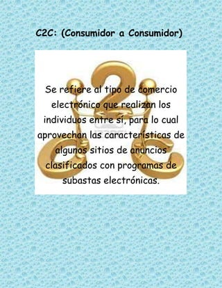 C2C: (Consumidor a Consumidor)




 Se refiere al tipo de comercio
   electrónico que realizan los
 individuos entre sí, para lo cual
aprovechan las características de
   algunos sitios de anuncios
 clasificados con programas de
     subastas electrónicas.
 