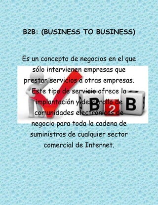 B2B: (BUSINESS TO BUSINESS)


Es un concepto de negocios en el que
   sólo intervienen empresas que
prestan servicios a otras empresas.
   Este tipo de servicio ofrece la
    implantación y desarrollo de
   comunidades electrónicas de
  negocio para toda la cadena de
  suministros de cualquier sector
      comercial de Internet.
 
