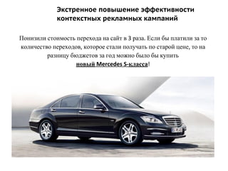 Экстренное повышение эффективности
контекстных рекламных кампаний
Понизили стоимость перехода на сайт в 3 раза. Если бы платили за то
количество переходов, которое стали получать по старой цене, то на
разницу бюджетов за год можно было бы купить
новый Mercedes S-класса!
 