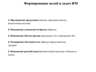 1. Продвижение продукции (сайдинг, фасадные панели,
водосточная система)
2. Повышение узнаваемости бренда «Бренд»:
3. Повышение объема продаж продукции «А» и продукции «Б»;
4. Расширение сбытовой сети «Бренд» (представители,
дилеры)
5. Повышение рентабельности инвестиций в рекламу и бизнеса в
целом.
Формирование целей и задач ИМ
 