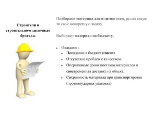 Подбирают материал для отделки стен, решая какую
то свою конкретную задачу
Выбирают материал по бюджету,
● Ожидают :
● Попадание в бюджет клиента
● Отсутствие проблем с качеством.
● Оперативные сроки поставки материалов и
своевременная доставка на объект.
● Сохранность материала при транспортировке
(противоударная упаковка)
Строители и
строительно-отделочные
бригады
 