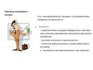 Ищут востребованный материал для разбавления
товарного ассортимента.
● Ожидают:
- маркетинговая поддержка (оформление торговых
мест, реклама, продвижение продукции, рекламные
материалы)
- поставка клиентов от производителя
- логистика (предсказуемые и оперативные сроки
поставок)
● надежность как производителя и как партнера
Торговые компании и
дилеры
 