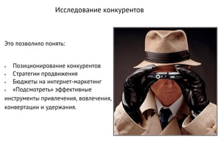 Это позволило понять:
● Позиционирование конкурентов
● Стратегии продвижения
● Бюджеты на интернет-маркетинг
● «Подсмотреть» эффективные
инструменты привлечения, вовлечения,
конвертации и удержания.
Исследование конкурентов
 