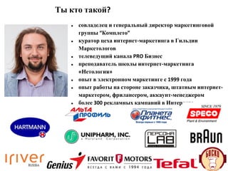 Ты кто такой?
● совладелец и генеральный директор маркетинговой
группы “Комплето”
● куратор цеха интернет-маркетинга в Гильдии
Маркетологов
● телеведущий канала PRO Бизнес
● преподаватель школы интернет-маркетинга
«Нетология»
● опыт в электронном маркетинге с 1999 года
● опыт работы на стороне заказчика, штатным интернет-
маркетером, фрилансером, аккаунт-менеджером
● более 300 рекламных кампаний в Интернете
 
