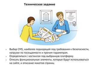 Техническое задание
● Выбор CMS, наиболее подходящей под требования к безопасности,
нагрузке по посещаемости и прочим параметрам.
● Определиться с хостингом под выбранную платформу.
● Описать функциональные элементы, которые будут использоваться
на сайте, и описание макетов страниц
 