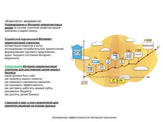 Измерение эффективности Интернет-рекламы
«Комплето» занимается:
Формированием Интернет-маркетинговых
целей на основе стратегии развития вашей
компании и маркет-микса;
Разработкой персональной Интернет-
маркетинговой стратегии;
сегментация клиентов и услуг,
исследование потребительских предпочтений;
формирование торгового предложения;
аудит текущего состояния Интернет-
маркетинга.
Реализацией Интернет-маркетинговой
стратегии для достижения целей вашего
бизнеса
какой должен быть сайт
как привлечь вашего клиента
как проводить рекламные кампании
как оценивать эффективность
как заставить работать каждый рубль
рекламного бюджета
как достичь целей бизнеса
Сквозной и пре- и пост-аналитикой для
принятия решений на основе данных
 