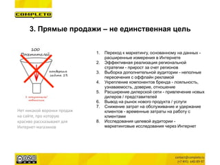 3. Прямые продажи – не единственная цель
1. Переход к маркетингу, основанному на данных -
расширенные измерения в Интернете
2. Эффективная реализация региональной
стратегии - прирост за счет регионов
3. Выборка дополнительной аудитории - неполные
пересечения с оффлайн рекламой
4. Укрепление компонентов бренда - лояльность,
узнаваемость, доверие, отношение
5. Расширение дилерской сети - привлечение новых
дилеров / представителей
6. Вывод на рынок нового продукта / услуги
7. Снижение затрат на обслуживание и удержание
клиентов - временные затраты на работу с
клиентами
8. Исследования целевой аудитории -
маркетинговые исследования через Интернет
Нет никакой воронки продаж
на сайте, про которую
красиво рассказывают для
Интернет-магазинов
 