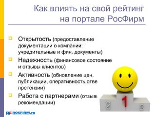Как влиять на свой рейтинг
на портале РосФирм


Открытость (предоставление
документации о компании:
учредительные и фин. документы)



Надежность (финансовое состояние
и отзывы клиентов)



Активность (обновление цен,
публикации, оперативность ответов на
претензии)



Работа с партнерами (отзывы,
рекомендации)

 