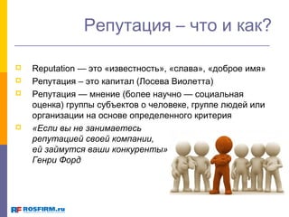Репутация – что и как?






Reputation — это «известность», «слава», «доброе имя»
Репутация – это капитал (Лосева Виолетта)
Репутация — мнение (более научно — социальная
оценка) группы субъектов о человеке, группе людей или
организации на основе определенного критерия
«Если вы не занимаетесь
репутацией своей компании,
ей займутся ваши конкуренты»
Генри Форд

 