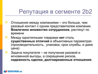 Репутация в сегменте 2b2






Отношения между компаниями – это больше, чем
разовый контакт с одним представителем компании.
Вовлечено множество сотрудников, растянут по
времени
Между однотипными товарами нет столь
существенных отличий в объективных параметрах
(производительность, упаковка, срок службы, и даже
цена)
Задача покупателя – не получение разовой и
мгновенной выгоды, а сокращение рисков,
надежность сделки, долговременные отношения.

 
