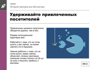 Удерживайте привлеченных
посетителей
Интернет-реклама для b2b-сектора
17/21
Привлечение целевого посетителя
обходится дороже, чем в b2c.
Размер потенциальной
аудитории мал.
Работайте с теми, кто не готов
купить у вас сейчас, но может
сделать это в будущем.
Умение работать с теми, кто не
готов купить прямо сейчас,
объясняет, почему некоторые
компании готовы платить по 20 у.е.
за клик и получать прибыль с
рекламы.
 