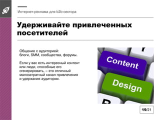 Удерживайте привлеченных
посетителей
Интернет-реклама для b2b-сектора
19/21
Общение с аудиторией:
блоги, SMM, сообщества, форумы.
Если у вас есть интересный контент
или люди, способные его
сгенерировать, – это отличный
малозатратный канал привлечения
и удержания аудитории.
 