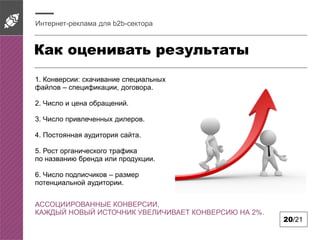 Как оценивать результаты
Интернет-реклама для b2b-сектора
20/21
1. Конверсии: скачивание специальных
файлов – спецификации, договора.
2. Число и цена обращений.
3. Число привлеченных дилеров.
4. Постоянная аудитория сайта.
5. Рост органического трафика
по названию бренда или продукции.
6. Число подписчиков – размер
потенциальной аудитории.
АССОЦИИРОВАННЫЕ КОНВЕРСИИ,
КАЖДЫЙ НОВЫЙ ИСТОЧНИК УВЕЛИЧИВАЕТ КОНВЕРСИЮ НА 2%.
 