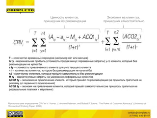Мы используем определение CRV из V. Kumar, J. Andrew Petersen, and Robert P. Leone, “The Power of Customer Advocacy” (University of
Connecticut Working Paper, 2006).
T – количество временных периодов (например лет или месцев)
A ty - маржинальная прибыль (стоимость продаж минус переменные затраты) y-го клиента, который без
рекомендации не купил бы
a ty – стоимость привлеченного клиента для y-го текущего клиента
n1 – количество клиентов, которые без рекомендации не купили бы
n2 - количество клиентов, которые пришли самостяельно без рекомендации
M ty – маркетинговые затраты на удержание реферальных клиентов
ACQ1 ty – экономия на привлечение клиента, который пришёл по рекомендации (не пришлось тратиться на
рекламу дл первичного привлечения)
ACQ2 ty – экономя на привлечения клиента, который пришёл самоятотельно (не пришлось тратиться на
реферальные платежи и марктеинг)
Экономия на клиентах,
пришедших самостоятельно
Ценность клиентов,
пришедших по рекомендации
 