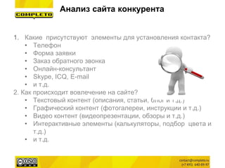 1.Какие присутствуют элементы для установления контакта? 
•Телефон 
•Форма заявки 
•Заказ обратного звонка 
•Онлайн-консультант 
•Skype, ICQ, E-mail 
•и т.д. 
2. Как происходит вовлечение на сайте? 
•Текстовый контент (описания, статьи, блог и т.д.) 
•Графический контент (фотогалереи, инструкции и т.д.) 
•Видео контент (видеопрезентации, обзоры и т.д.) 
•Интерактивные элементы (калькуляторы, подбор цвета и т.д.) 
•и т.д. 
Анализ сайта конкурента  