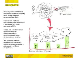 Раньше учитывался только последний канал, по которому была зафиксирована конверсия (last click). 
В основном, это была поисковая выдача и закладки в избранном – доля их составляла 72 % 
Теперь же, с возможностью проанализировать многоканальность, выяснились реальные конверсионные каналы. 
Эти действия помогли правильно распределить бюджеты между каналами и расходовать их более эффективно.  