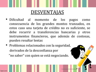 DESVENTAJAS 
 Dificultad al momento de los pagos como 
consecuencia de los grandes montos tranzados, en 
estos caso una tarjeta de crédito no es suficiente, se 
debe recurrir a transferencias bancarias y otros 
instrumentos financieros, que además de costosas, 
pueden resultar lentas 
 Problemas relacionados con la seguridad, 
derivados de la desconfianza por 
"no saber“ con quien se está negociando. 
 