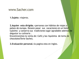 www.Sacher.com 
1.Sujeto.-viajeros. 
2.Aquien esta dirigida.-:personas con hábitos de viajes a 
países de europa. Deseen pasar sus vacaciones en un hotel 
lujisimo y conserva sus tradiciones lugar agradable además de 
degustar su culinaria . 
Encontraremos la venta de: Café y las riquísima de torta de 
chocolate(Torte Sache). 
3.Evaluación personal.-la pagina esta en ingles. 
 