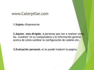 www.Caterpillar.com 
1.Sujeto.-Empresarios 
2.Aquien esta dirigida.-A personas que van a realizar como 
los ccookies" en su computadora y la información general 
acerca de cómo cambiar la configuración de cookies etc. 
3.Evaluación personal.-si se puede traducir la pagina. 
 