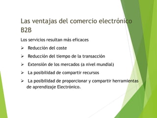 Las ventajas del comercio electrónico 
B2B 
Los servicios resultan más eficaces 
 Reducción del coste 
 Reducción del tiempo de la transacción 
 Extensión de los mercados (a nivel mundial) 
 La posibilidad de compartir recursos 
 La posibilidad de proporcionar y compartir herramientas 
de aprendizaje Electrónico. 
 