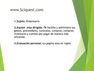 www.Sciquest.com 
1.Sujeto.-Empresario 
2.Aquien esta dirigida.-Te facilita y administra tus 
gastos, proveedores, contratos, compras, compras, 
inventario y cuentas por pagar de manera más 
eficiente. 
3.Evaluación personal.-La pagina esta en ingles 
 