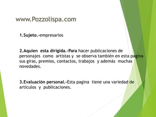 www.Pozzolispa.com 
1.Sujeto.-empresarios 
2.Aquien esta dirigida.-Para hacer publicaciones de 
personajes como artistas y se observa también en esta pagina 
sus giras, premios, contactos, trabajos y además muchas 
novedades. 
3.Evaluación personal.-Esta pagina tiene una variedad de 
artículos y publicaciones. 
 