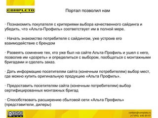 · Познакомить покупателя с критериями выбора качественного сайдинга и
убедить, что «Альта-Профиль» соответствует им в полной мере.
· Начать знакомство потребителя с сайдингом, уже устроив его
взаимодействие с брендом
· Развеять сомнение тех, кто уже был на сайте Альта-Профиль и ушел с него,
позволив им «дозреть» и определиться с выбором, пообщаться с монтажными
бригадами и сделать заказ.
· Дать информацию посетителям сайта (конечным потребителям) выбор мест,
где можно купить оригинальную продукцию «Альта Профиль».
· Предоставить посетителям сайта (конечным потребителям) выбор
сертифицированных монтажных бригад
· Способствовать расширению сбытовой сети «Альта Профиль»
(представители, дилеры)
Портал позволил нам
 
