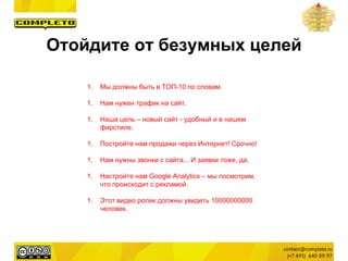 1. Мы должны быть в ТОП-10 по словам.
1. Нам нужен трафик на сайт.
1. Наша цель – новый сайт - удобный и в нашем
фирстиле.
1. Постройте нам продажи через Интернет! Срочно!
1. Нам нужны звонки с сайта... И заявки тоже, да.
1. Настройте нам Google Analytics – мы посмотрим,
что происходит с рекламой.
1. Этот видео ролик должны увидеть 10000000000
человек.
Отойдите от безумных целей
 