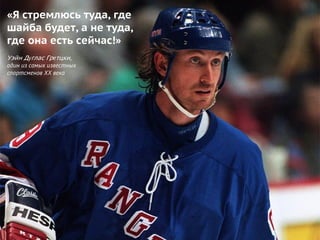 «Я стремлюсь туда, где
шайба будет, а не туда,
где она есть сейчас!»
Уэйн Дуглас Гретцки,
один из самых известных
спортсменов XX века
 