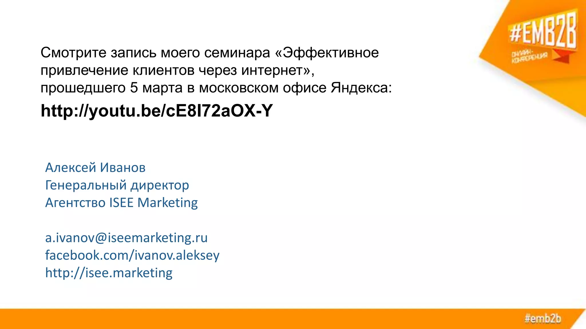 Смотрите запись моего семинара «Эффективное
привлечение клиентов через интернет»,
прошедшего 5 марта в московском офисе Яндекса:
http://youtu.be/cE8I72aOX-Y
Алексей Иванов
Генеральный директор
Агентство ISEE Marketing
a.ivanov@iseemarketing.ru
facebook.com/ivanov.aleksey
http://isee.marketing
 
