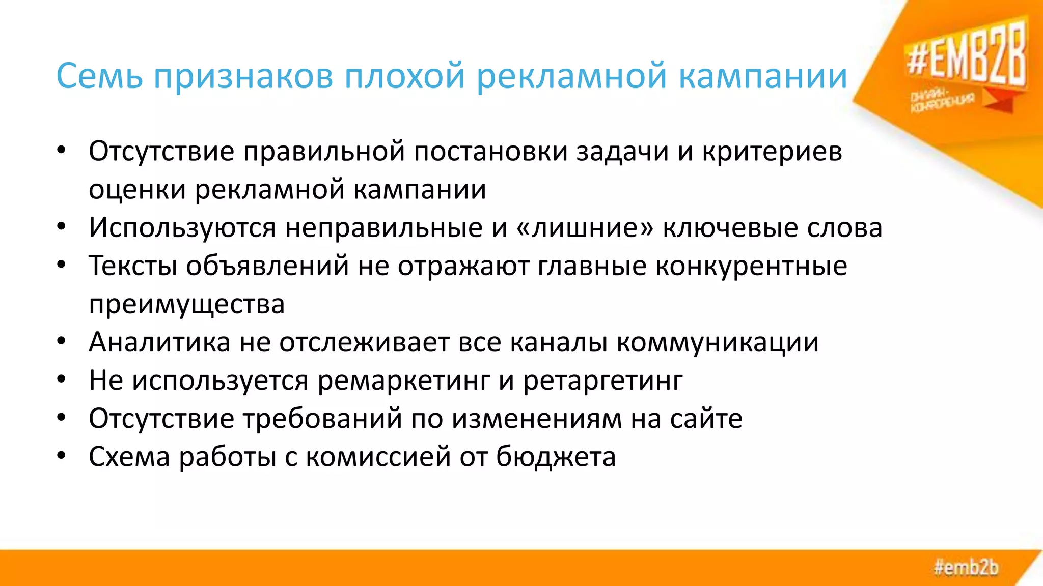 Семь признаков плохой рекламной кампании
• Отсутствие правильной постановки задачи и критериев
оценки рекламной кампании
• Используются неправильные и «лишние» ключевые слова
• Тексты объявлений не отражают главные конкурентные
преимущества
• Аналитика не отслеживает все каналы коммуникации
• Не используется ремаркетинг и ретаргетинг
• Отсутствие требований по изменениям на сайте
• Схема работы с комиссией от бюджета
 
