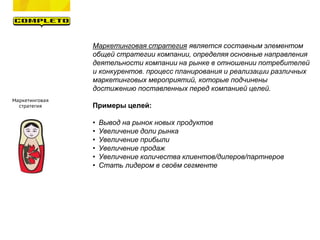 Маркетинговая
стратегия
Маркетинговая стратегия является составным элементом
общей стратегии компании, определяя основные направления
деятельности компании на рынке в отношении потребителей
и конкурентов. процесс планирования и реализации различных
маркетинговых мероприятий, которые подчинены
достижению поставленных перед компанией целей.
Примеры целей:
• Вывод на рынок новых продуктов
• Увеличение доли рынка
• Увеличение прибыли
• Увеличение продаж
• Увеличение количества клиентов/дилеров/партнеров
• Стать лидером в своём сегменте
 