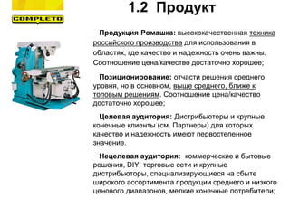 1.2 Продукт
Продукция Ромашка: высококачественная техника
российского производства для использования в
областях, где качество и надежность очень важны.
Соотношение цена/качество достаточно хорошее;
Позиционирование: отчасти решения среднего
уровня, но в основном, выше среднего, ближе к
топовым решениям. Соотношение цена/качество
достаточно хорошее;
Целевая аудитория: Дистрибьюторы и крупные
конечные клиенты (см. Партнеры) для которых
качество и надежность имеют первостепенное
значение.
Нецелевая аудитория: коммерческие и бытовые
решения, DIY, торговые сети и крупные
дистрибьюторы, специализирующиеся на сбыте
широкого ассортимента продукции среднего и низкого
ценового диапазонов, мелкие конечные потребители;
 
