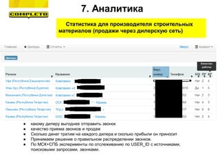 Статистика для производителя строительных
материалов (продажи через дилерскую сеть)
Знаем:
● какому дилеру выгоднее отправить звонок
● качество приема звонков и продаж
● Сколько денег тратим на каждого дилера и сколько прибыли он приносит
● Принимаем решение о правильном распределении звонков.
● По МСК+СПБ эксперименты по отслеживанию по USER_ID с источниками,
поисковыми запросами, звонками.
7. Аналитика
 