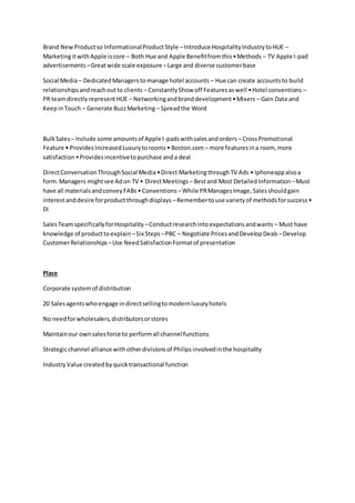 Brand NewProductso InformationalProductStyle –Introduce HospitalityIndustrytoHUE –
MarketingitwithApple iscore – Both Hue and Apple Benefitfromthis•Methods – TV Apple I-pad
advertisements –Greatwide scale exposure –Large and diverse customerbase
Social Media– DedicatedManagerstomanage hotel accounts – Hue can create accountsto build
relationshipsandreachoutto clients – ConstantlyShow off Featuresaswell •Hotel conventions –
PR teamdirectlyrepresentHUE – Networkingandbranddevelopment•Mixers – Gain Data and
KeepinTouch – Generate BuzzMarketing – Spreadthe Word
BulkSales – Include some amountsof Apple I-padswithsalesandorders – CrossPromotional
Feature • ProvidesIncreasedLuxurytorooms• Boston.com – more featuresina room, more
satisfaction•Providesincentivetopurchase anda deal
DirectConversationThroughSocial Media•Direct MarketingthroughTV Ads • Iphoneappalsoa
form.Managers mightsee Adon TV • DirectMeetings – Bestand Most DetailedInformation –Must
have all materialsandconveyFABs• Conventions –While PRManagesImage,Salesshouldgain
interestanddesire forproductthroughdisplays –Remembertouse varietyof methodsforsuccess•
Di
SalesTeamspecificallyforHospitality –Conductresearchintoexpectationsandwants – Must have
knowledge of producttoexplain –Six Steps –PBC – Negotiate PricesandDevelopDeals –Develop
CustomerRelationships –Use NeedSatisfactionFormatof presentation
Place
Corporate systemof distribution
20 Salesagentswhoengage indirectsellingtomodernluxuryhotels
No needforwholesalers,distributorsorstores
Maintainour ownsalesforce to performall channel functions
Strategicchannel alliance withotherdivisionsof Philipsinvolvedinthe hospitality
Industry Value createdbyquicktransactional function
 